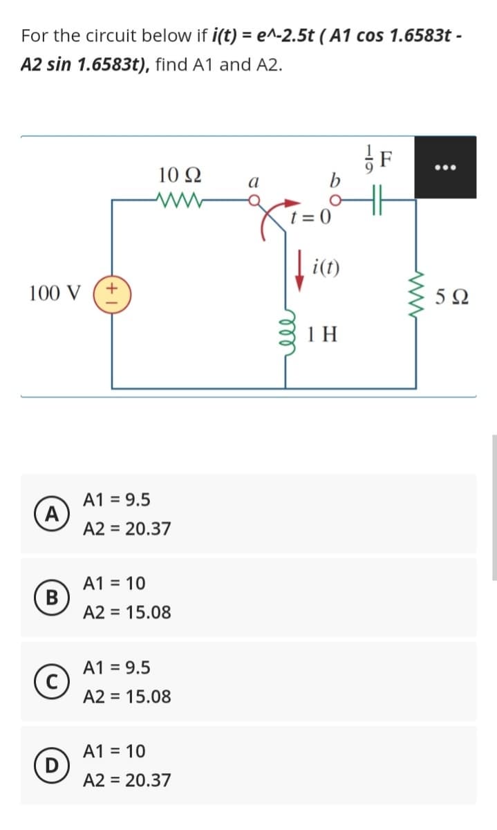 For the circuit below if i(t) = e^-2.5t (A1 cos 1.6583t -
A2 sin 1.6583t), find A1 and A2.
100 V
A
B
+
10 92
ww
A1 = 9.5
A2 = 20.37
A1 = 10
A2 = 15.08
A1 = 9.5
A2 = 15.08
A1 = 10
A2 = 20.37
a
b
t=0
ell
[i(t)
1 H
●●●
5Ω