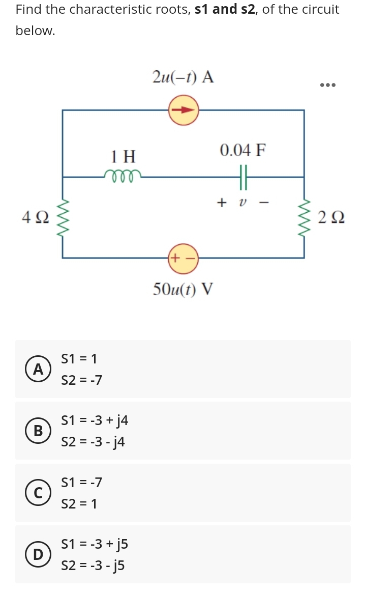 Find the characteristic roots, s1 and s2, of the circuit
below.
4Ω
A
B
D
www
S1 = 1
S2 = -7
1 H
m
S1 = -3 + j4
S2 = -3- j4
S1 = -7
S2 = 1
S1 = -3 + j5
S2 = -3-j5
2u(-t) A
(+
50u(t) V
0.04 F
+ v
ww
2Ω