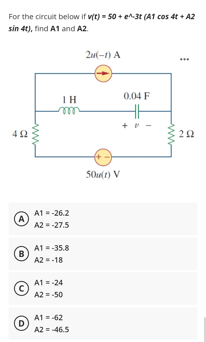 For the circuit below if v(t) = 50 + e^-3t (A1 cos 4t + A2
sin 4t), find A1 and A2.
4Ω
A
B
(c)
D
ww
1 H
m
A1 = -26.2
A2 = -27.5
A1 = -35.8
A2 = -18
A1 = -24
A2 = -50
A1 = -62
A2 = -46.5
2u(-1) A
{+
50u(t) V
0.04 F
HH
+ 0 -
2Ω