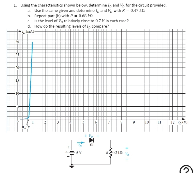 1. Using the characteristics shown below, determine ID and VD for the circuit provided.
a. Use the same given and determine ID and V₂ with R = 0.47 k
b. Repeat part (b) with R = 0.68 k
C.
Is the level of V₂ relatively close to 0.7 V in each case?
15
10
d. How do the resulting levels of I compare?
(mA)-
0.7 V
1
6V
2.
R 20.2 k
9
10
11
12 VD (V)