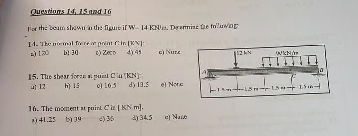 Questions 14, 15 and 16
For the beam shown in the figure if W= 14 KN/m. Determine the following:
14. The normal force at point C in [KN]:
a) 120 b) 30
c) Zero
d) 45
e) None
112 kN
15. The shear force at point C in [KN]:
a) 12 b) 15
c) 16.5 d) 13.5 e) None
-1.5m-1.5m
16. The moment at point C in [ KN.m].
a) 41.25 b) 39
c) 36
d) 34.5
e) None
WkN/m
B
5m----1.5m-1.5m---1.5m-