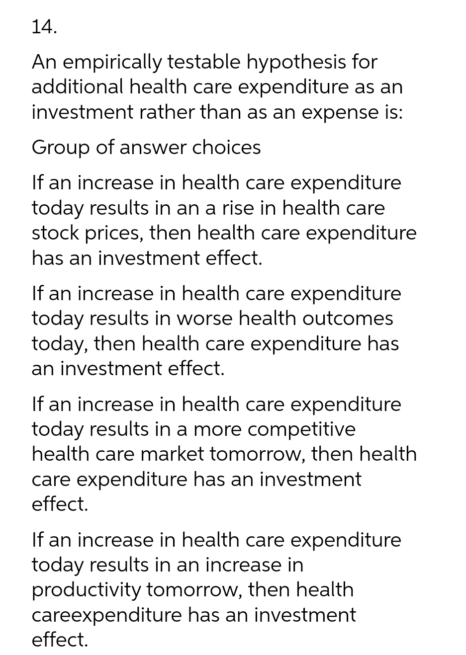 14.
An empirically testable hypothesis for
additional health care expenditure as an
investment rather than as an expense is:
Group of answer choices
If an increase in health care expenditure
today results in an a rise in health care
stock prices, then health care expenditure
has an investment effect.
If an increase in health care expenditure
today results in worse health outcomes
today, then health care expenditure has
an investment effect.
If an increase in health care expenditure
today results in a more competitive
health care market tomorrow, then health
care expenditure has an investment
effect.
If an increase in health care expenditure
today results in an increase in
productivity tomorrow, then health
careexpenditure has an investment
effect.
