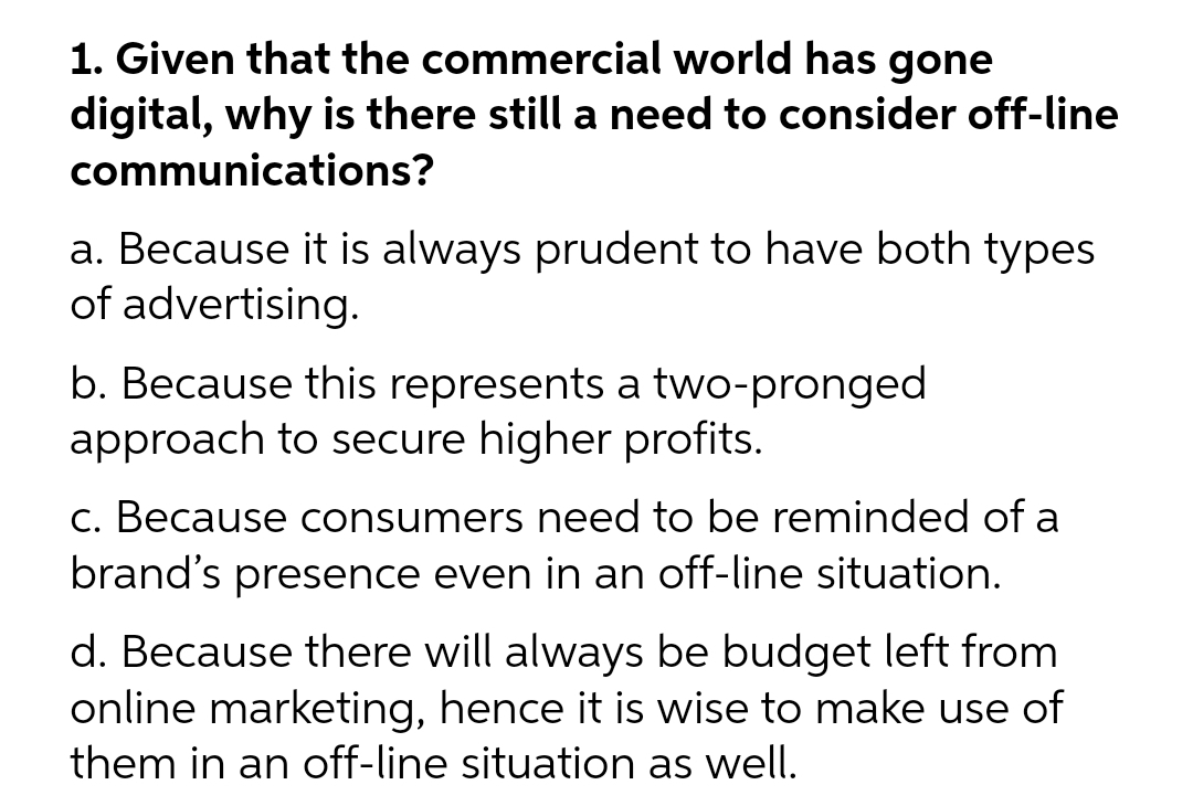 1. Given that the commercial world has gone
digital, why is there still a need to consider off-line
communications?
a. Because it is always prudent to have both types
of advertising.
b. Because this represents a two-pronged
approach to secure higher profits.
c. Because consumers need to be reminded of a
brand's presence even in an off-line situation.
d. Because there will always be budget left from
online marketing, hence it is wise to make use of
them in an off-line situation as well.
