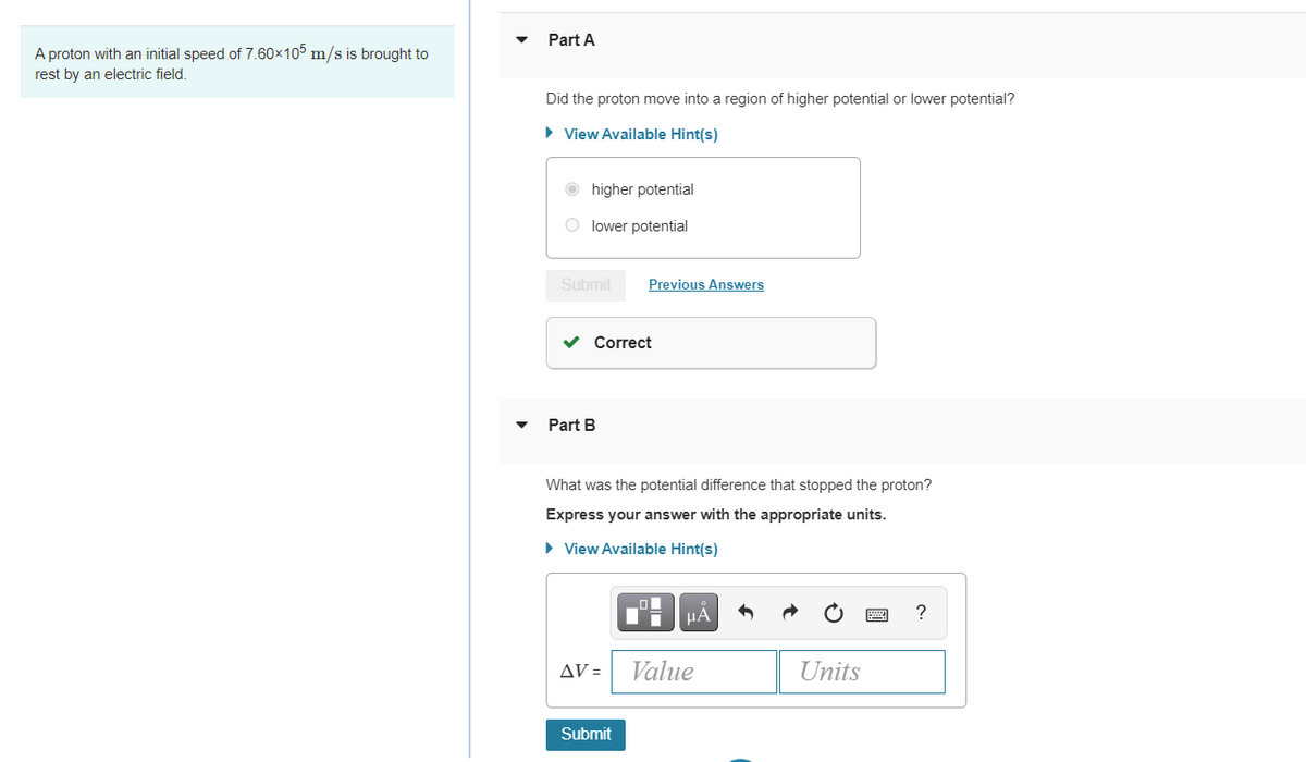 Part A
A proton with an initial speed of 7.60x10° m/s is brought to
rest by an electric field
Did the proton move into a region of higher potential or lower potential?
• View Available Hint(s)
higher potential
O lower potential
Submit
Previous Answers
v Correct
Part B
What was the potential difference that stopped the proton?
Express your answer with the appropriate units.
• View Available Hint(s)
HA
AV =
Value
Units
Submit
