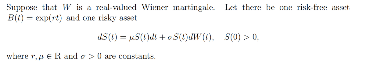 Suppose that W is a real-valued Wiener martingale. Let there be one risk-free asset
B(t) = exp(rt) and one risky asset
dS(t) = µS(t)dt +oS(t)dW(t),
S(0) > 0,
where r, u E R and o > 0 are constants.
