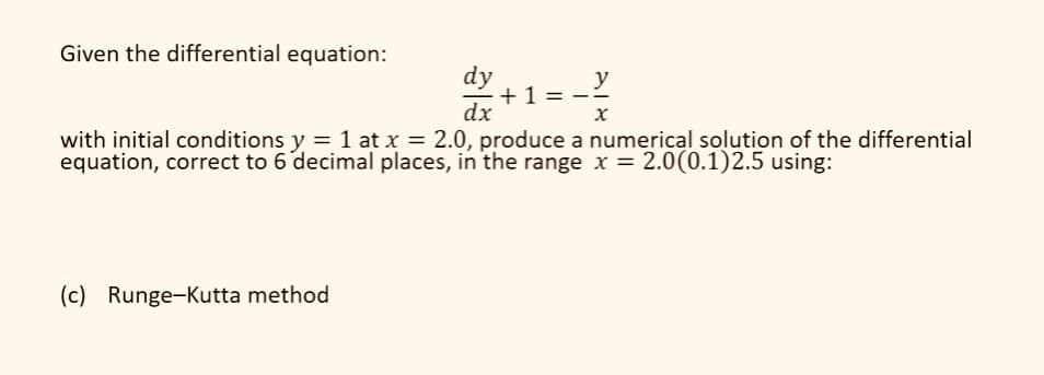 Given the differential equation:
dy
y
+1=
dx
x
with initial conditions y = 1 at x = 2.0, produce a numerical solution of the differential
equation, correct to 6 decimal places, in the range x = 2.0(0.1)2.5 using:
(c) Runge-Kutta method