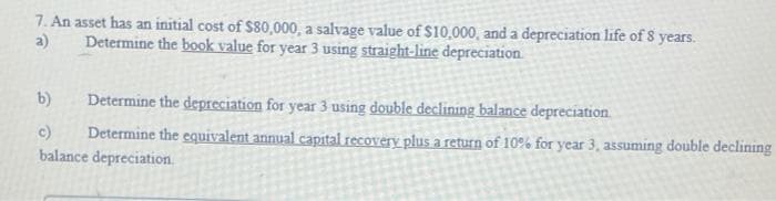 7. An asset has an initial cost of $80,000, a salvage value of $10,000, and a depreciation life of 8 years.
Determine the book value for year 3 using straight-line depreciation
a)
b)
Determine the depreciation for year 3 using double declining balance depreciation.
c)
Determine the equivalent annual capital recovery plus a return of 10% for year 3, assuming double declining
balance depreciation.