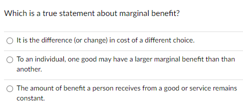 Which is a true statement about marginal benefit?
It is the difference (or change) in cost of a different choice.
To an individual, one good may have a larger marginal benefit than than
another.
The amount of benefit a person receives from a good or service remains
constant.
