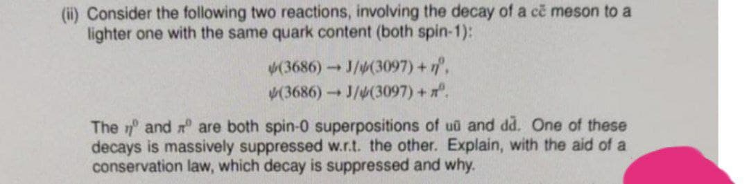 (ii) Consider the following two reactions, involving the decay of a ce meson to a
lighter one with the same quark content (both spin-1):
(3686) J/4(3097) +1,
(3686) J/4(3097) +.
The 7 and r are both spin-0 superpositions of uu and dd. One of these
decays is massively suppressed w.r.t. the other. Explain, with the aid of a
conservation law, which decay is suppressed and why.
