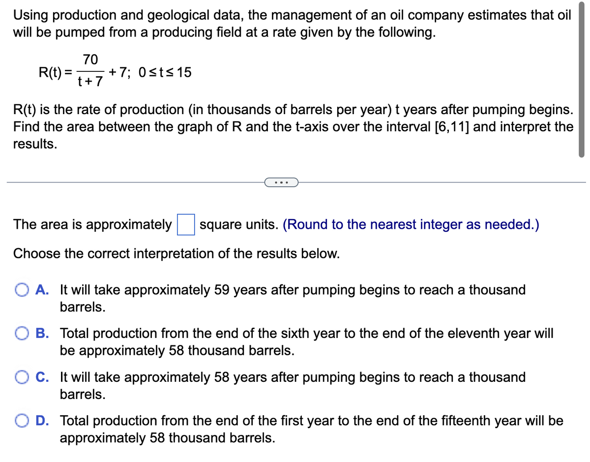Using production and geological data, the management of an oil company estimates that oil
will be pumped from a producing field at a rate given by the following.
R(t) =
=
70
t + 7
+7; 0≤t≤ 15
R(t) is the rate of production (in thousands of barrels per year) t years after pumping begins.
Find the area between the graph of R and the t-axis over the interval [6,11] and interpret the
results.
The area is approximately square units. (Round to the nearest integer as needed.)
Choose the correct interpretation of the results below.
O A. It will take approximately 59 years after pumping begins to reach a thousand
barrels.
B. Total production from the end of the sixth year to the end of the eleventh year will
be approximately 58 thousand barrels.
C. It will take approximately 58 years after pumping begins to reach a thousand
barrels.
D. Total production from the end of the first year to the end of the fifteenth year will be
approximately 58 thousand barrels.