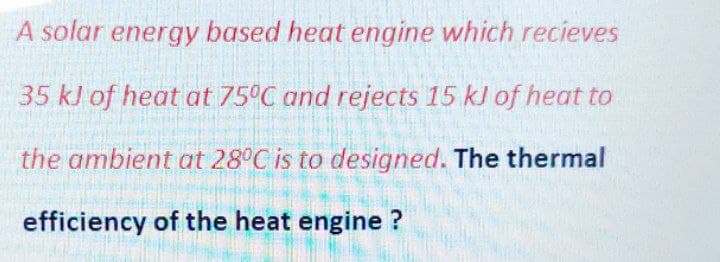 A solar energy based heat engine which recieves
35 kl of heat at 75°C and rejects 15 kJ of heat to
the ambient at 28°C is to designed. The thermal
efficiency of the heat engine ?
