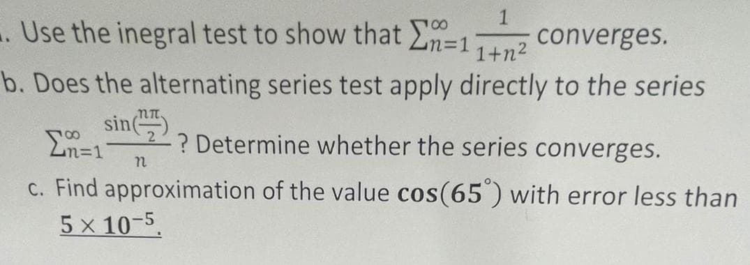 . Use the inegral test to show that -1
1+n2
converges.
b. Does the alternating series test apply directly to the series
sin(
2
? Determine whether the series converges.
%=D1
c. Find approximation of the value cos(65) with error less than
5 x 10-5.
