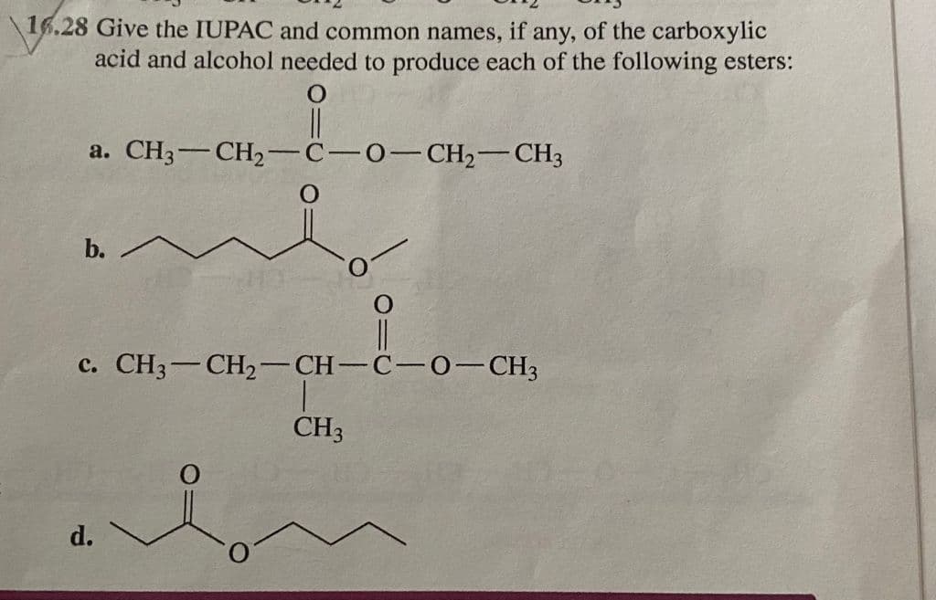 16.28 Give the IUPAC and common names, if any, of the carboxylic
acid and alcohol needed to produce each of the following esters:
a. CH3-CH2-C-0-CH,-CH3
c. CH3-CH2-CH-
C-0-CH3
|
CH3
d.
