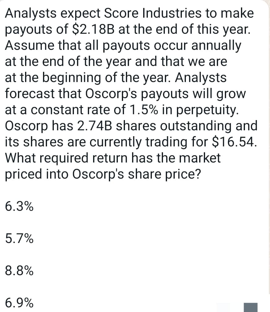 Analysts expect Score Industries to make
payouts of $2.18B at the end of this year.
Assume that all payouts occur annually
at the end of the year and that we are
at the beginning of the year. Analysts
forecast that Oscorp's payouts will grow
at a constant rate of 1.5% in perpetuity.
Oscorp has 2.74B shares outstanding and
its shares are currently trading for $16.54.
What required return has the market
priced into Oscorp's share price?
6.3%
5.7%
8.8%
6.9%