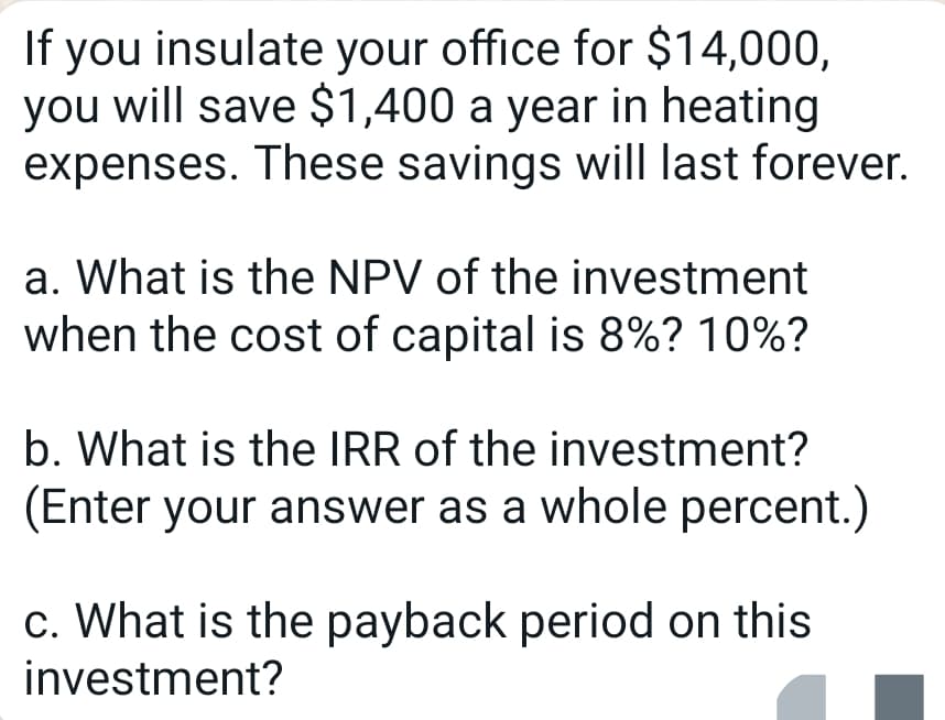 If you insulate your office for $14,000,
you will save $1,400 a year in heating
expenses. These savings will last forever.
a. What is the NPV of the investment
when the cost of capital is 8%? 10%?
b. What is the IRR of the investment?
(Enter your answer as a whole percent.)
c. What is the payback period on this
investment?