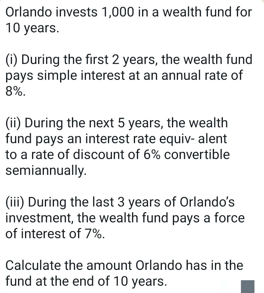 Orlando invests 1,000 in a wealth fund for
10 years.
(i) During the first 2 years, the wealth fund
pays simple interest at an annual rate of
8%.
(ii) During the next 5 years, the wealth
fund pays an interest rate equiv- alent
to a rate of discount of 6% convertible
semiannually.
(iii) During the last 3 years of Orlando's
investment, the wealth fund pays a force
of interest of 7%.
Calculate the amount Orlando has in the
fund at the end of 10 years.