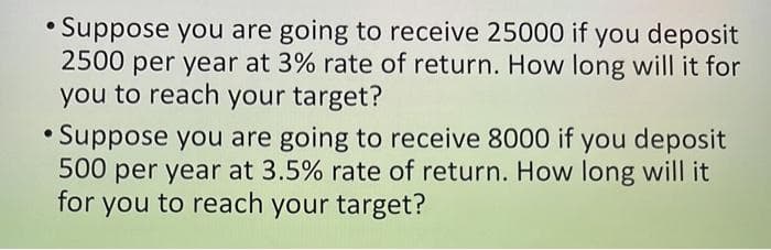 • Suppose you are going to receive 25000 if you deposit
2500 per year at 3% rate of return. How long will it for
you to reach your target?
•Suppose you are going to receive 8000 if you deposit
500 per year at 3.5% rate of return. How long will it
for you to reach your target?