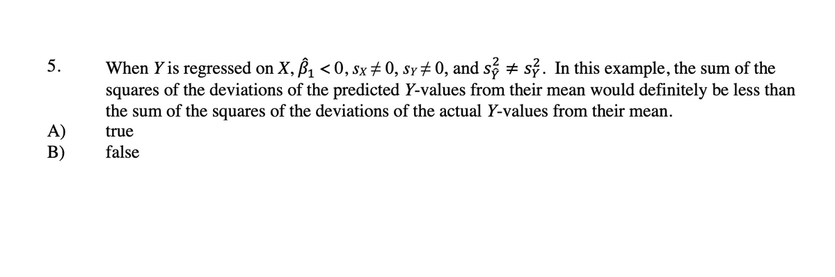 5.
When Y is regressed on X, B1 < 0, sx+0, sy # 0, and s + sỷ. In this example, the sum of the
squares of the deviations of the predicted Y-values from their mean would definitely be less than
the sum of the squares of the deviations of the actual Y-values from their mean.
A)
В)
true
false
