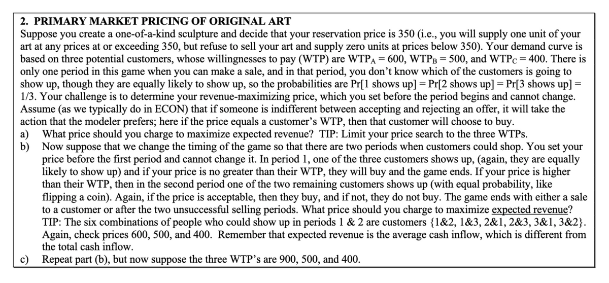 2. PRIMARY MARKET PRICING OF ORIGINAL ART
Suppose you create a one-of-a-kind sculpture and decide that your reservation price is 350 (i.e., you will supply one unit of your
art at any prices at or exceeding 350, but refuse to sell your art and supply zero units at prices below 350). Your demand curve is
based on three potential customers, whose willingnesses to pay (WTP) are WTPA = 600, WTPB = 500, and WTPc = 400. There is
only one period in this game when you can make a sale, and in that period, you don't know which of the customers is going to
show up, though they are equally likely to show up, so the probabilities are Pr[1 shows up] = Pr[2 shows up] Pr[3 shows up] =
1/3. Your challenge is to determine your revenue-maximizing price, which you set before the period begins and cannot change.
Assume (as we typically do in ECON) that if someone is indifferent between accepting and rejecting an offer, it will take the
action that the modeler prefers; here if the price equals a customer's WTP, then that customer will choose to buy.
a)
=
What price should you charge to maximize expected revenue? TIP: Limit your price search to the three WTPs.
b) Now suppose that we change the timing of the game so that there are two periods when customers could shop. You set your
price before the first period and cannot change it. In period 1, one of the three customers shows up, (again, they are equally
likely to show up) and if your price is no greater than their WTP, they will buy and the game ends. If your price is higher
than their WTP, then in the second period one of the two remaining customers shows up (with equal probability, like
flipping a coin). Again, if the price is acceptable, then they buy, and if not, they do not buy. The game ends with either a sale
to a customer or after the two unsuccessful selling periods. What price should you charge to maximize expected revenue?
TIP: The six combinations of people who could show up in periods 1 & 2 are customers {1&2, 1&3, 2&1, 2&3, 3&1, 3&2}.
Again, check prices 600, 500, and 400. Remember that expected revenue is the average cash inflow, which is different from
the total cash inflow.
c) Repeat part (b), but now suppose the three WTP's are 900, 500, and 400.