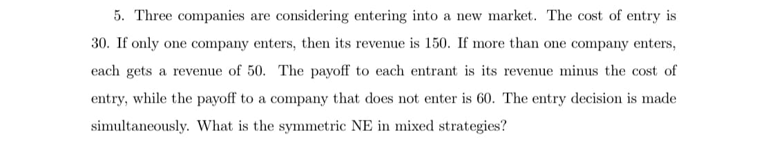 5. Three companies are considering entering into a new market. The cost of entry is
30. If only one company enters, then its revenue is 150. If more than one company enters,
each gets a revenue of 50. The payoff to each entrant is its revenue minus the cost of
entry, while the payoff to a company that does not enter is 60. The entry decision is made
simultaneously. What is the symmetric NE in mixed strategies?
