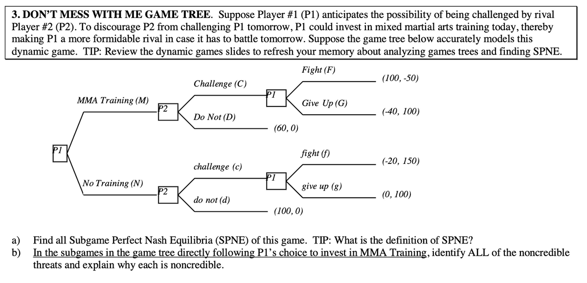 3. DON'T MESS WITH ME GAME TREE. Suppose Player #1 (P1) anticipates the possibility of being challenged by rival
Player #2 (P2). To discourage P2 from challenging P1 tomorrow, P1 could invest in mixed martial arts training today, thereby
making P1 a more formidable rival in case it has to battle tomorrow. Suppose the game tree below accurately models this
dynamic game. TIP: Review the dynamic games slides to refresh your memory about analyzing games trees and finding SPNE.
Fight (F)
(100, -50)
Challenge (C)
P1
ММА Training (M)
P2
Give Up (G)
(-40, 100)
Do Not (D)
(60, 0)
P1
fight (f)
(-20, 150)
challenge (c)
P1
No Training (N)
give up (g)
P2
(0, 100)
do not (d)
(100, 0)
а)
Find all Subgame Perfect Nash Equilibria (SPNE) of this game. TIP: What is the definition of SPNE?
b)
In the subgames in the game tree directly following P1's choice to invest in MMA Training, identify ALL of the noncredible
threats and explain why each is noncredible.
