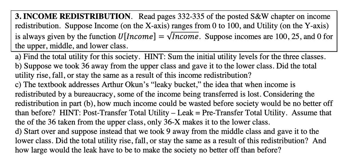 3. INCOME REDISTRIBUTION. Read pages 332-335 of the posted S&W chapter on income
redistribution. Suppose Income (on the X-axis) ranges from 0 to 100, and Utility (on the Y-axis)
is always given by the function U[Income] = VIncome. Suppose incomes are 100, 25, and 0 for
the upper, middle, and lower class.
a) Find the total utility for this society. HINT: Sum the initial utility levels for the three classes.
b) Suppose we took 36 away from the upper class and gave it to the lower class. Did the total
utility rise, fall, or stay the same as a result of this income redistribution?
c) The textbook addresses Arthur Okun's "leaky bucket," the idea that when income is
redistributed by a bureaucracy, some of the income being transferred is lost. Considering the
redistribution in part (b), how much income could be wasted before society would be no better off
than before? HINT: Post-Transfer Total Utility – Leak = Pre-Transfer Total Utility. Assume that
the of the 36 taken from the upper class, only 36-X makes it to the lower class.
d) Start over and suppose instead that we took 9 away from the middle class and gave it to the
lower class. Did the total utility rise, fall, or stay the same as a result of this redistribution? And
how large would the leak have to be to make the society no better off than before?
