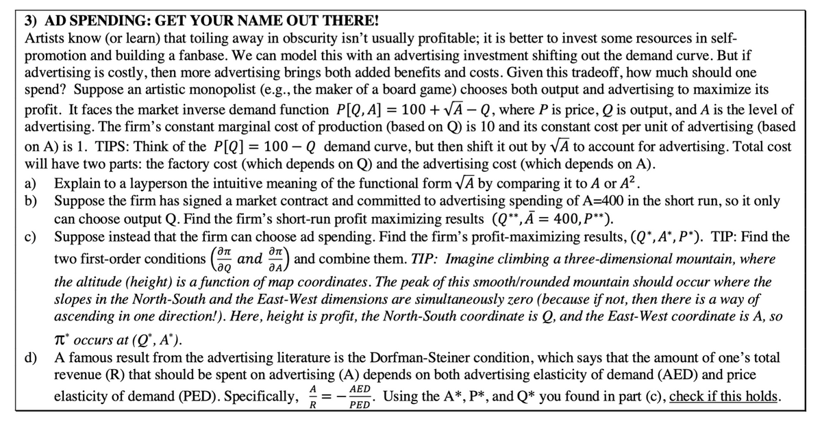 3) AD SPENDING: GET YOUR NAME OUT THERE!
Artists know (or learn) that toiling away in obscurity isn't usually profitable; it is better to invest some resources in self-
promotion and building a fanbase. We can model this with an advertising investment shifting out the demand curve. But if
advertising is costly, then more advertising brings both added benefits and costs. Given this tradeoff, how much should one
spend? Suppose an artistic monopolist (e.g., the maker of a board game) chooses both output and advertising to maximize its
profit. It faces the market inverse demand function P[Q,A] = 100 + √A - Q, where P is price, Q is output, and A is the level of
advertising. The firm's constant marginal cost of production (based on Q is 10 and its constant cost per unit of advertising (based
on A) is 1. TIPS: Think of the P[Q] = 100-Q demand curve, but then shift it out by √A to account for advertising. Total cost
will have two parts: the factory cost (which depends on Q) and the advertising cost (which depends on A).
a) Explain to a layperson the intuitive meaning of the functional form √A by comparing it to A or A².
b)
Suppose the firm has signed a market contract and committed to advertising spending of A=400 in the short run, so it only
can choose output Q. Find the firm's short-run profit maximizing results (Q**,Ā = 400, P**).
c) Suppose instead that the firm can choose ad spending. Find the firm's profit-maximizing results, (Q*,A*, P*). TIP: Find the
two first-order conditions (37, and 87) and combine them. TIP: Imagine climbing a three-dimensional mountain, where
A
the altitude (height) is a function of map coordinates. The peak of this smooth/rounded mountain should occur where the
slopes in the North-South and the East-West dimensions are simultaneously zero (because if not, then there is a way of
ascending in one direction!). Here, height is profit, the North-South coordinate is Q, and the East-West coordinate is A, so
T* occurs at (Q*, A*).
d) A famous result from the advertising literature is the Dorfman-Steiner condition, which says that the amount of one's total
revenue (R) that should be spent on advertising (A) depends on both advertising elasticity of demand (AED) and price
elasticity of demand (PED). Specifically,
Using the A*, P*, and Q* you found in part (c), check if this holds.
A
AED
=
.
R
PED