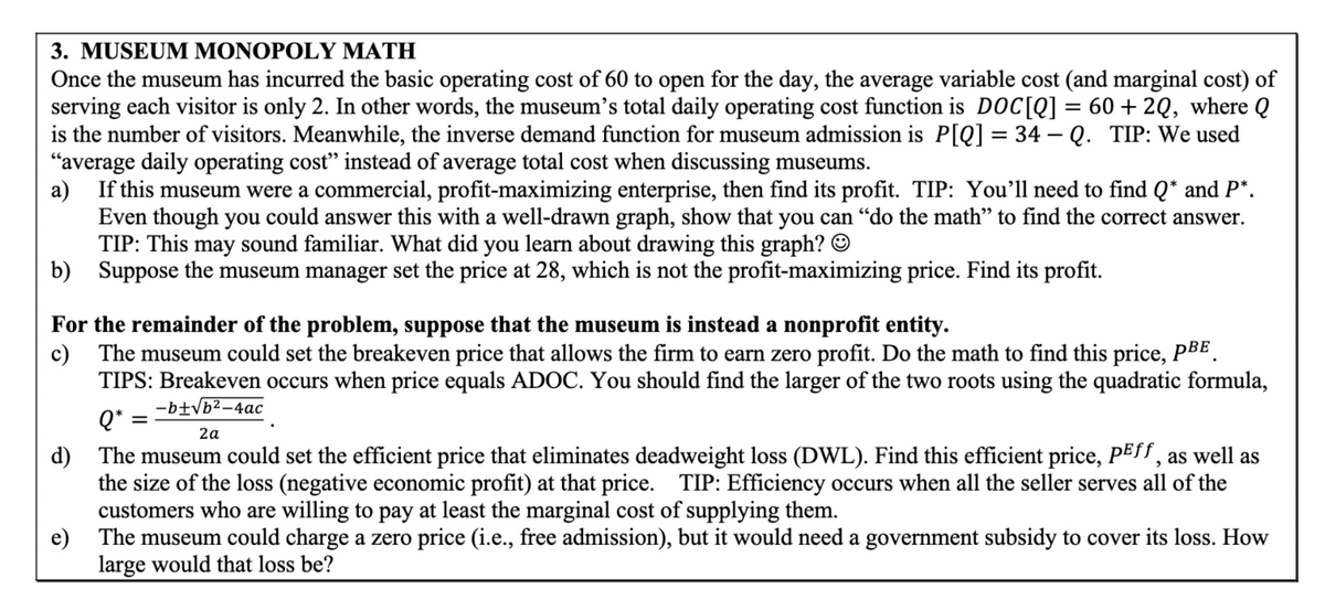 3. MUSEUM MONOPOLY MATH
Once the museum has incurred the basic operating cost of 60 to open for the day, the average variable cost (and marginal cost) of
serving each visitor is only 2. In other words, the museum's total daily operating cost function is DOC[Q] = 60 + 2Q, where Q
is the number of visitors. Meanwhile, the inverse demand function for museum admission is P[Q] = 34 - Q. TIP: We used
"average daily operating cost" instead of average total cost when discussing museums.
a) If this museum were a commercial, profit-maximizing enterprise, then find its profit. TIP: You'll need to find Q* and P*.
Even though you could answer this with a well-drawn graph, show that you can "do the math” to find the correct answer.
TIP: This may sound familiar. What did you learn about drawing this graph? ☺
b) Suppose the museum manager set the price at 28, which is not the profit-maximizing price. Find its profit.
For the remainder of the problem, suppose that the museum is instead a nonprofit entity.
c) The museum could set the breakeven price that allows the firm to earn zero profit. Do the math to find this price, PBE
TIPS: Breakeven occurs when price equals ADOC. You should find the larger of the two roots using the quadratic formula,
Q*
=
-b±√b²-4ac
2a
d) The museum could set the efficient price that eliminates deadweight loss (DWL). Find this efficient price, PEff, as well as
the size of the loss (negative economic profit) at that price. TIP: Efficiency occurs when all the seller serves all of the
customers who are willing to pay at least the marginal cost of supplying them.
e) The museum could charge a zero price (i.e., free admission), but it would need a government subsidy to cover its loss. How
large would that loss be?