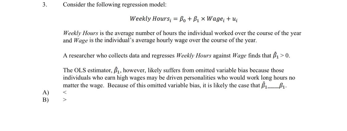 3.
Consider the following regression model:
Weekly Hours = Bo + B1 × Wage + uj
Weekly Hours is the average number of hours the individual worked over the course of the year
and Wage is the individual's average hourly wage over the course of the year.
A researcher who collects data and regresses Weekly Hours against Wage finds that B1 > 0.
The OLS estimator, B, however, likely suffers from omitted variable bias because those
individuals who earn high wages may be driven personalities who would work long hours no
matter the wage. Because of this omitted variable bias, it is likely the case that B1_B1.
A)
В)
