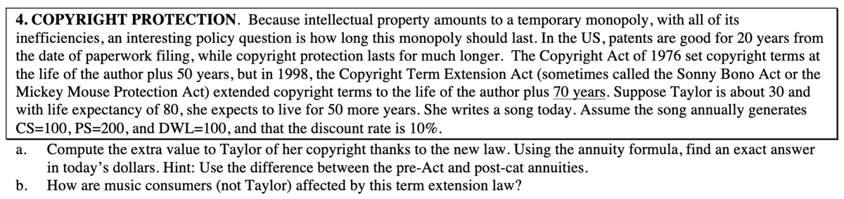 4. COPYRIGHT PROTECTION. Because intellectual property amounts to a temporary monopoly, with all of its
inefficiencies, an interesting policy question is how long this monopoly should last. In the US, patents are good for 20 years from
the date of paperwork filing, while copyright protection lasts for much longer. The Copyright Act of 1976 set copyright terms at
the life of the author plus 50 years, but in 1998, the Copyright Term Extension Act (sometimes called the Sonny Bono Act or the
Mickey Mouse Protection Act) extended copyright terms to the life of the author plus 70 years. Suppose Taylor is about 30 and
with life expectancy of 80, she expects to live for 50 more years. She writes a song today. Assume the song annually generates
CS=100, PS=200, and DWL=100, and that the discount rate is 10%.
Compute the extra value to Taylor of her copyright thanks to the new law. Using the annuity formula, find an exact answer
in today's dollars. Hint: Use the difference between the pre-Act and post-cat annuities.
How are music consumers (not Taylor) affected by this term extension law?
а.
b.
