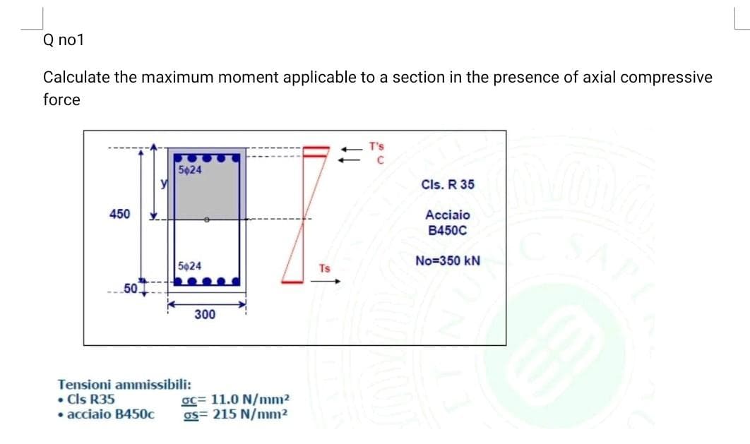 Q no1
Calculate the maximum moment applicable to a section in the presence of axial compressive
force
T's
5024
Cls. R 35
450
Acciaio
B450C
5024
No=350 kN
Ts
50
300
Tensioni ammissibili:
• Cls R35
• acciaio B450c
oc= 11.0 N/mm²
os= 215 N/mm2
