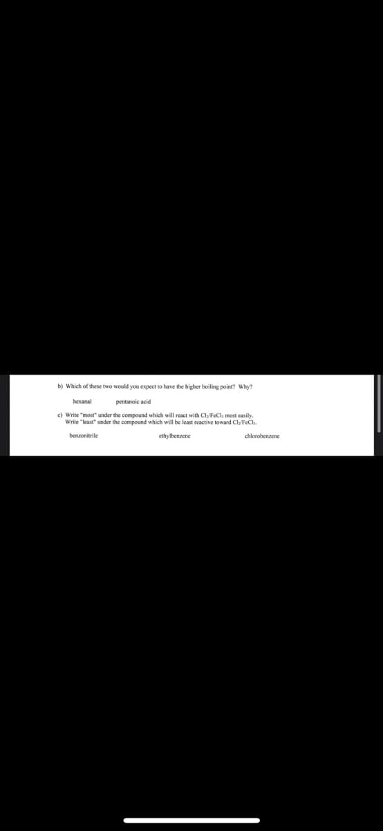 b) Which of these two would you expect to have the higher boiling point? Why?
hexanal
c) Write "most" under
Write "least" under
benzonitrile
pentanoic acid
compound which will react with Cly/FeCl, most easily.
compound which will be least reactive toward Cly/FeCl.
ethylbenzene
chlorobenzene