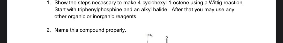 1. Show the steps necessary to make 4-cyclohexyl-1-octene using a Wittig reaction.
Start with triphenylphosphine and an alkyl halide. After that you may use any
other organic or inorganic reagents.
2. Name this compound properly.
CH₂