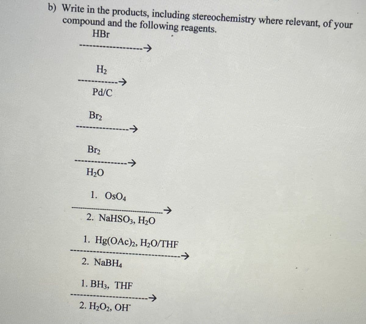 b) Write in the products, including stereochemistry where relevant, of your
compound and the following reagents.
HBr
-->
H2
---------->
Pd/C
Br2
------->
Br2
---->
H2O
1. OsO4
2. NaHSO3, H2O
1. Hg(OAc)2, H20/THF
->
2. NaBH4
1. ВН3, ТHF
->
2. H2О2, ОН
