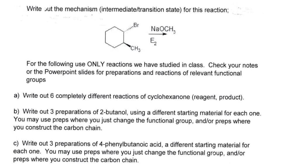 Write out the mechanism (intermediate/transition state) for this reaction;
NaOCH,
Ę₂
CH3
For the following use ONLY reactions we have studied in class. Check your notes
or the Powerpoint slides for preparations and reactions of relevant functional
groups
a) Write out 6 completely different reactions of cyclohexanone (reagent, product).
b) Write out 3 preparations of 2-butanol, using a different starting material for each one.
You may use preps where you just change the functional group, and/or preps where
you construct the carbon chain.
c) Write out 3 preparations of 4-phenylbutanoic acid, a different starting material for
each one. You may use preps where you just change the functional group, and/or
preps where you construct the carbon chain.