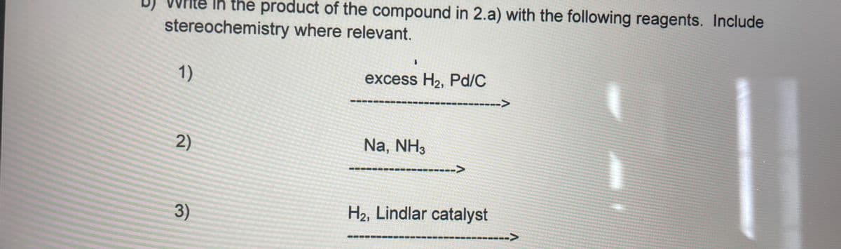 rite in the product of the compound in 2.a) with the following reagents. Include
stereochemistry where relevant.
1)
excess H2, Pd/C
-->
2)
Na, NH3
---->
3)
H2, Lindlar catalyst
i>

