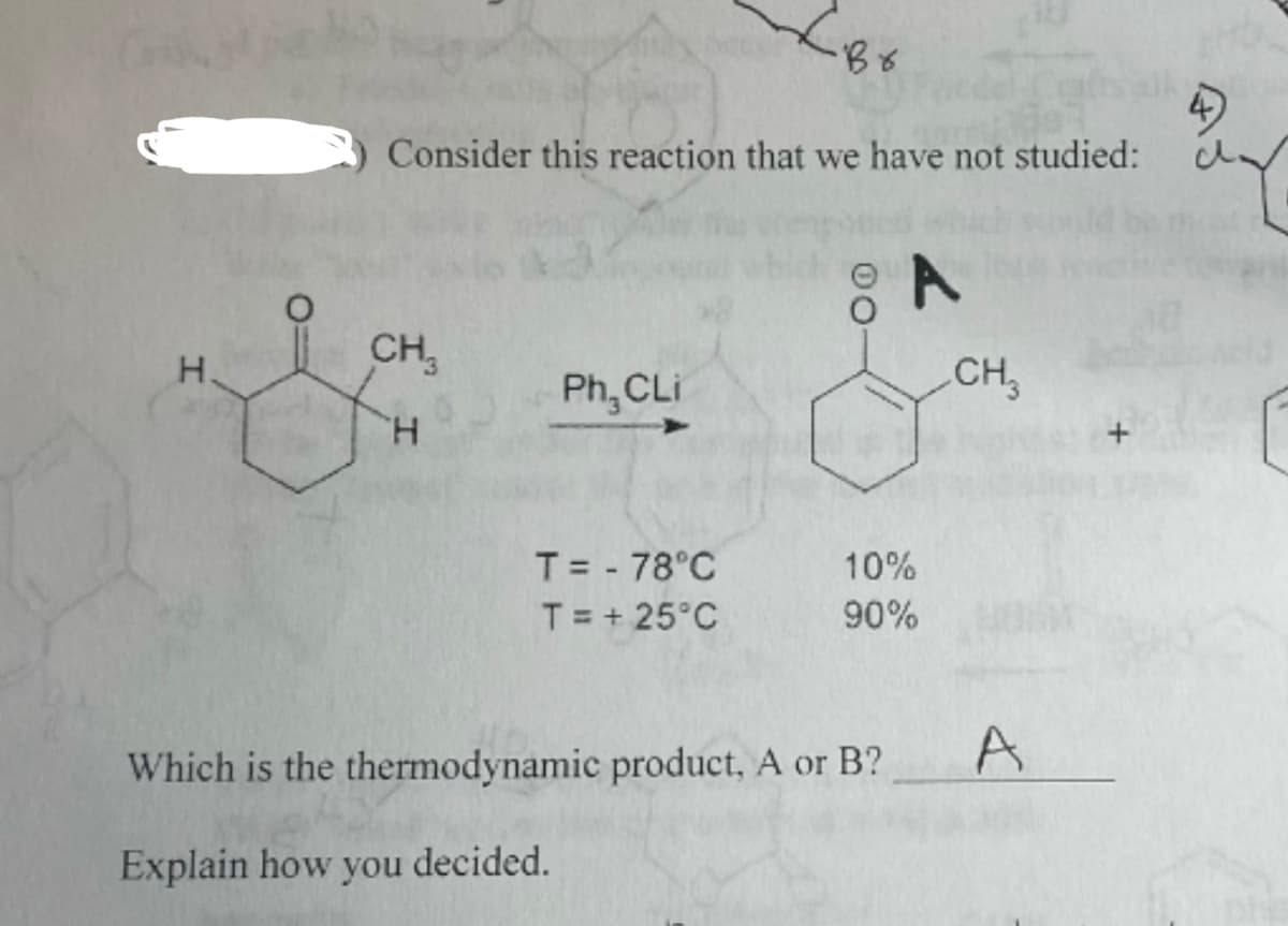 H.
Consider this reaction that we have not studied:
CH₂
H
Ph, CLi
< Br
T = - 78°C
T = +25°C
-00
A
CH3
10%
90%
Which is the thermodynamic product, A or B?
Explain how you decided.
A