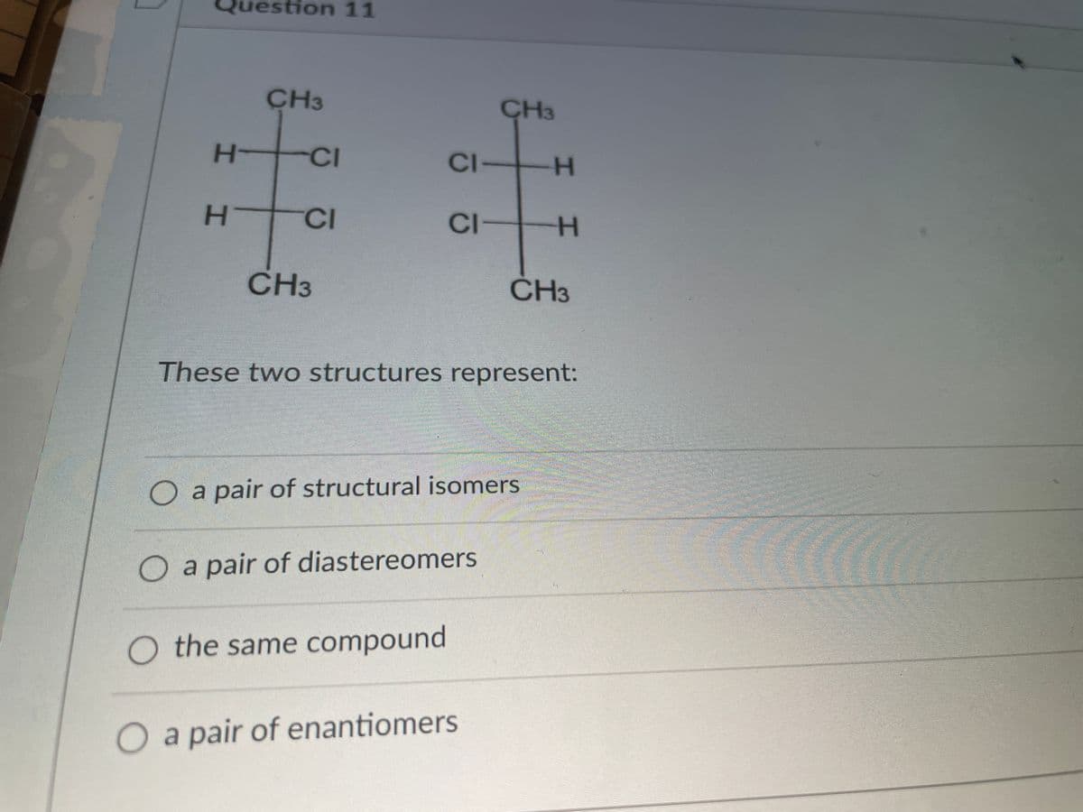 Question 11
CH3
CH3
H-
CI
CI-
H
CI
CI
CH3
CH3
These two structures represent:
O a pair of structural isomers
O a pair of diastereomers
O the same compound
O a pair of enantiomers
