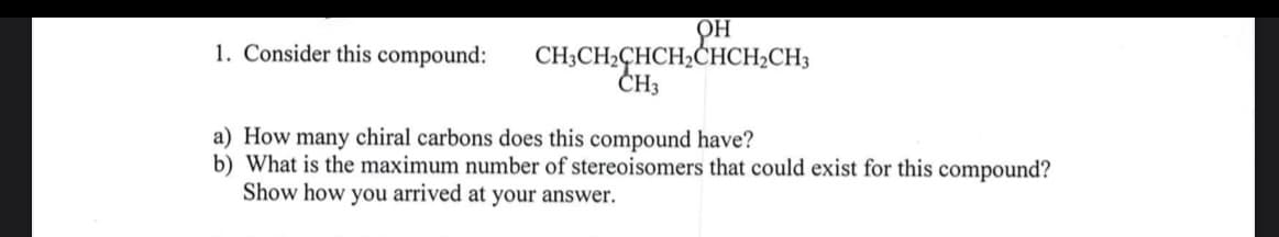 OH
1. Consider this compound:
CH;CH2CHCH,CHCH2CH3
ČH3
a) How many chiral carbons does this compound have?
b) What is the maximum number of stereoisomers that could exist for this compound?
Show how you arrived at your answer.
