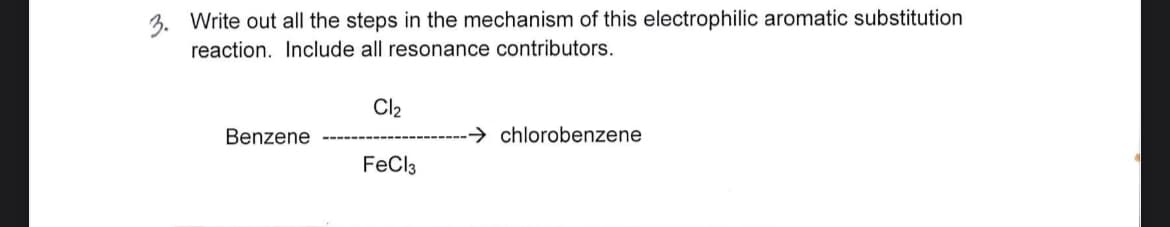 3. Write out all the steps in the mechanism of this electrophilic aromatic substitution
reaction. Include all resonance contributors.
Benzene
Cl₂
FeCl3
chlorobenzene