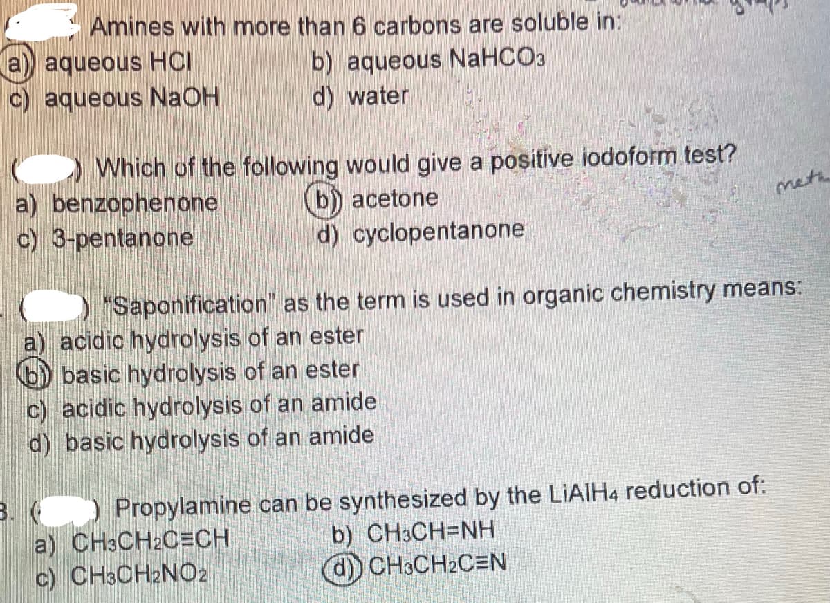 Amines with more than 6 carbons are soluble in:
a) aqueous HCI
b) aqueous NaHCO3
d) water
c) aqueous NaOH
Which of the following would give a positive iodoform test?
acetone
a) benzophenone
c) 3-pentanone
d) cyclopentanone
meth
"Saponification" as the term is used in organic chemistry means:
a) acidic hydrolysis of an ester
b) basic hydrolysis of an ester
c) acidic hydrolysis of an amide
d) basic hydrolysis of an amide
3. (
Propylamine can be synthesized by the LiAlH4 reduction of:
a) CH3CH2CECH
b) CH3CH=NH
d)) CH3CH2CEN
c) CH3CH2NO2