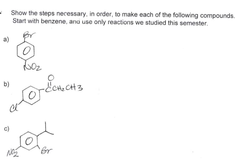 a)
b)
C)
Show the steps necessary, in order, to make each of the following compounds.
Start with benzene, and use only reactions we studied this semester.
O
10₂
NO₂
-ECH₂CH3
o
Br