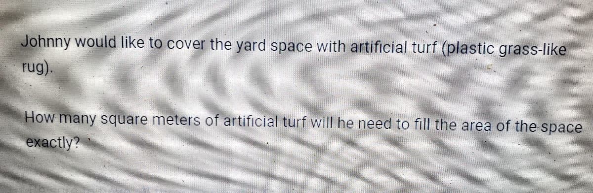 Johnny would like to cover the yard space with artificial turf (plastic grass-like
rug).
How many square meters of artificial turf will he need to fill the area of the space
exactly?