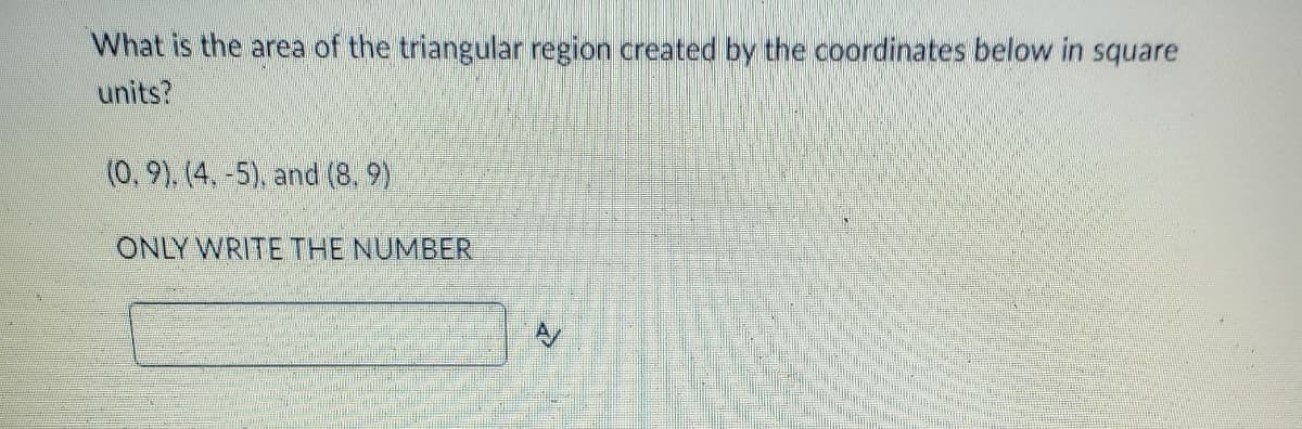 What is the area of the triangular region created by the coordinates below in square
units?
(0, 9). (4, -5), and (8, 9)
ONLY WRITE THE NUMBER