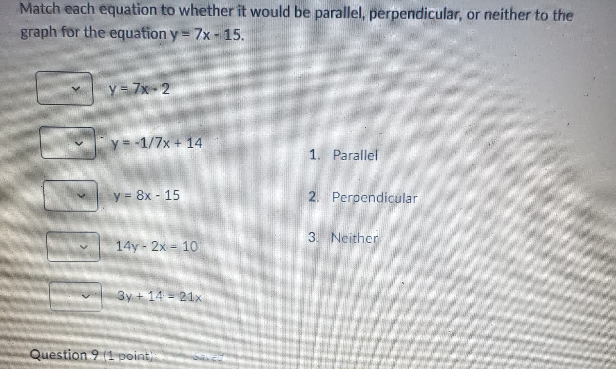 Match each equation to whether it would be parallel, perpendicular, or neither to the
graph for the equation y = 7x - 15.
y=7x-2
y = -1/7x+14
1. Parallel
y=8x-15
2. Perpendicular
3. Neither
14y 2x 10
3y+1421x
Question 9 (1 point)
Saved