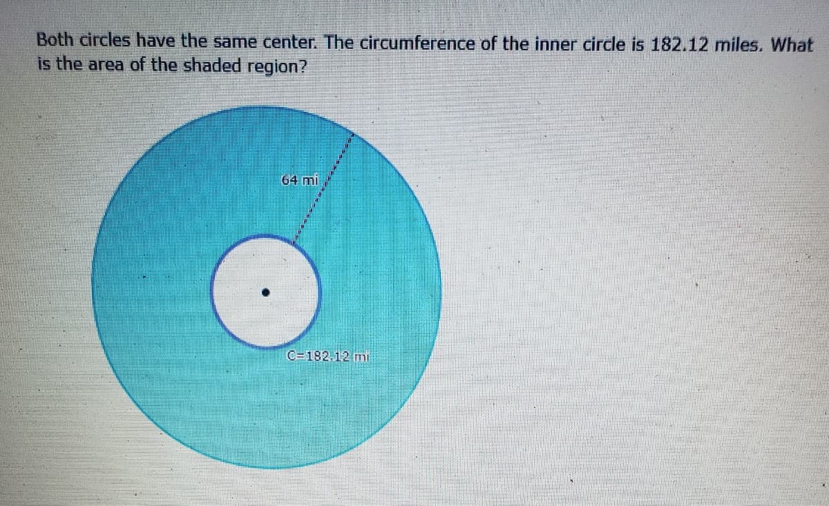 Both circles have the same center. The circumference of the inner circle is 182.12 miles. What
is the area of the shaded region?
64 mi
C-182.12 mi