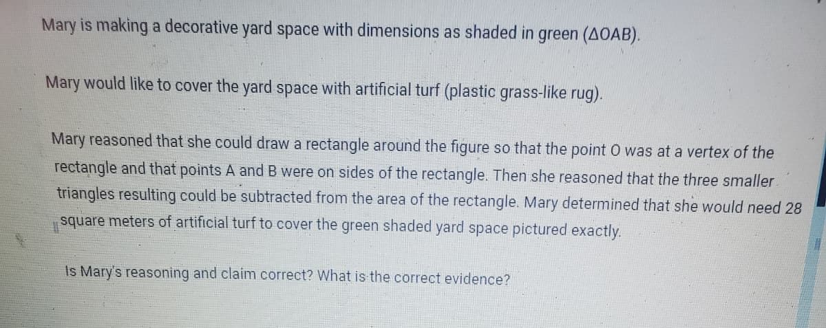 Mary is making a decorative yard space with dimensions as shaded in green (AOAB).
Mary would like to cover the yard space with artificial turf (plastic grass-like rug).
Mary reasoned that she could draw a rectangle around the figure so that the point O was at a vertex of the
rectangle and that points A and B were on sides of the rectangle. Then she reasoned that the three smaller
triangles resulting could be subtracted from the area of the rectangle. Mary determined that she would need 28
square meters of artificial turf to cover the green shaded yard space pictured exactly.
Is Mary's reasoning and claim correct? What is the correct evidence?