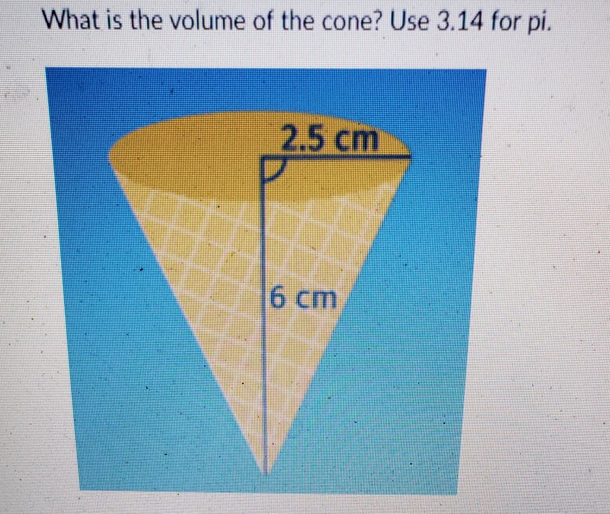 What is the volume of the cone? Use 3.14 for pi.
2.5 cm
D
6 cm