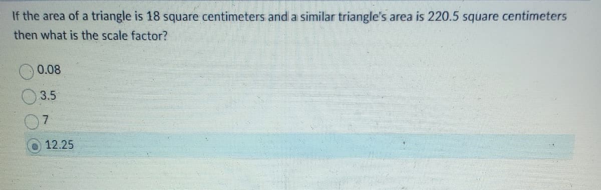If the area of a triangle is 18 square centimeters and a similar triangle's area is 220.5 square centimeters
then what is the scale factor?
0.08
3.5
7
12.25