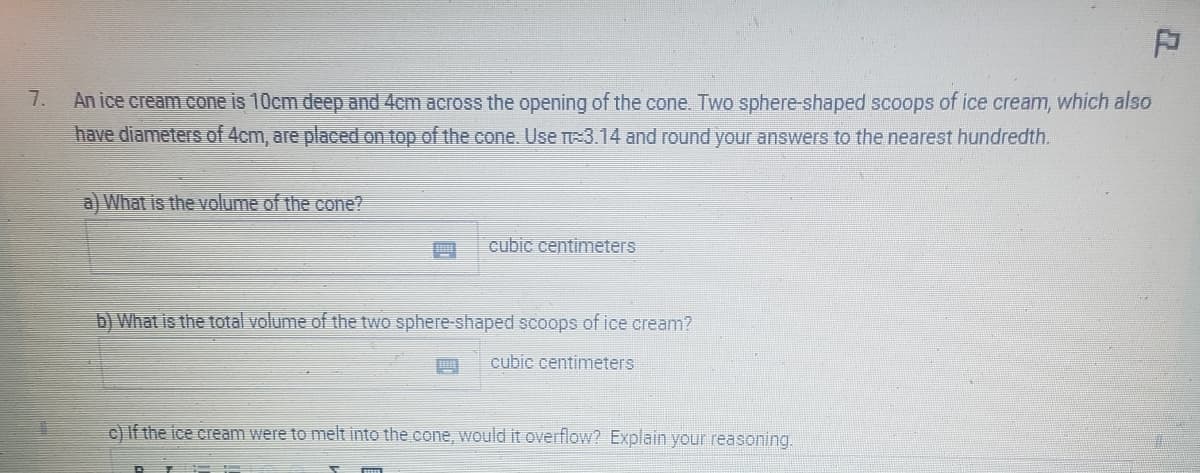 7.
P
An ice cream cone is 10cm deep and 4cm across the opening of the cone. Two sphere-shaped scoops of ice cream, which also
have diameters of 4cm, are placed on top of the cone. Use П=3.14 and round your answers to the nearest hundredth.
a) What is the volume of the cone?
cubic centimeters
b) What is the total volume of the two sphere-shaped scoops of ice cream?
cubic centimeters
c) If the ice cream were to melt into the cone, would it overflow? Explain your reasoning.